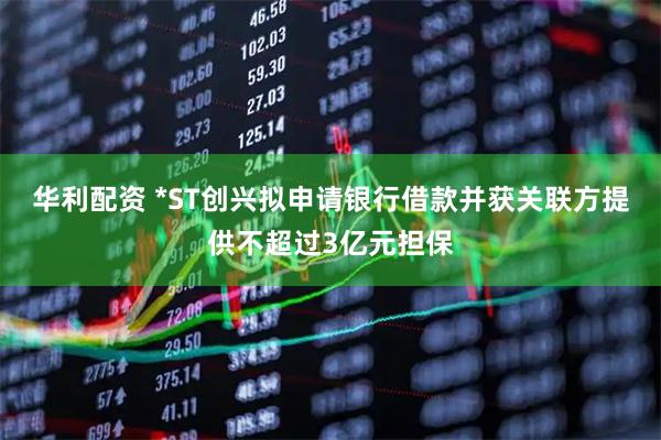 华利配资 *ST创兴拟申请银行借款并获关联方提供不超过3亿元担保