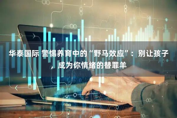 华泰国际 警惕养育中的“野马效应”：别让孩子，成为你情绪的替罪羊
