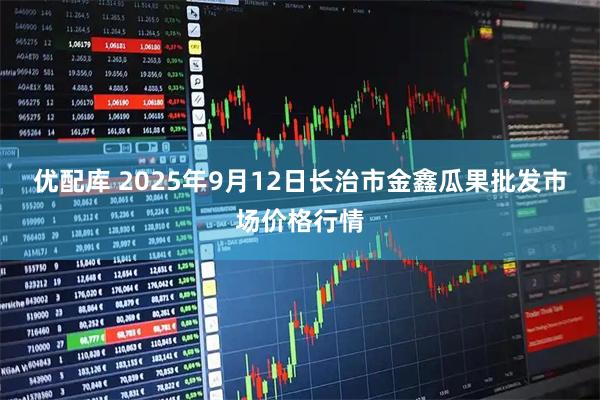 优配库 2025年9月12日长治市金鑫瓜果批发市场价格行情