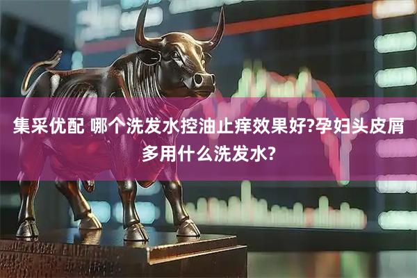 集采优配 哪个洗发水控油止痒效果好?孕妇头皮屑多用什么洗发水?