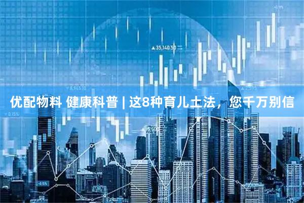 优配物料 健康科普 | 这8种育儿土法，您千万别信