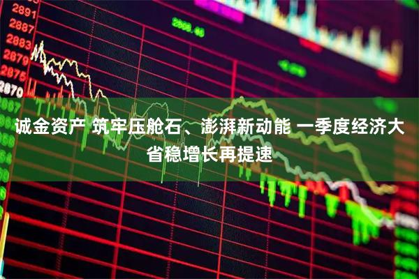 诚金资产 筑牢压舱石、澎湃新动能 一季度经济大省稳增长再提速
