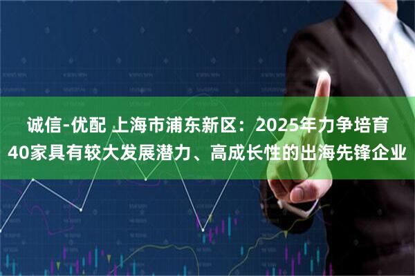 诚信-优配 上海市浦东新区：2025年力争培育40家具有较大发展潜力、高成长性的出海先锋企业