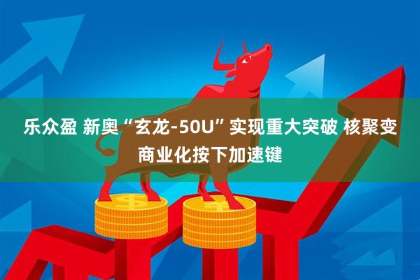 乐众盈 新奥“玄龙-50U”实现重大突破 核聚变商业化按下加速键
