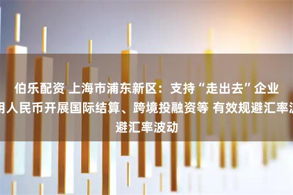 伯乐配资 上海市浦东新区：支持“走出去”企业使用人民币开展国际结算、跨境投融资等 有效规避汇率波动