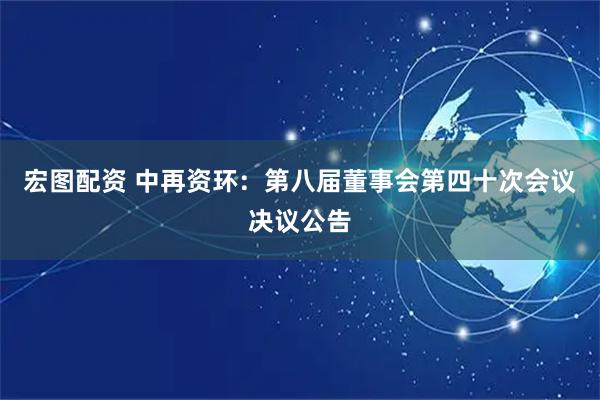 宏图配资 中再资环：第八届董事会第四十次会议决议公告
