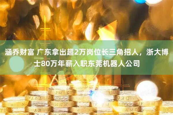 涵乔财富 广东拿出超2万岗位长三角招人，浙大博士80万年薪入职东莞机器人公司