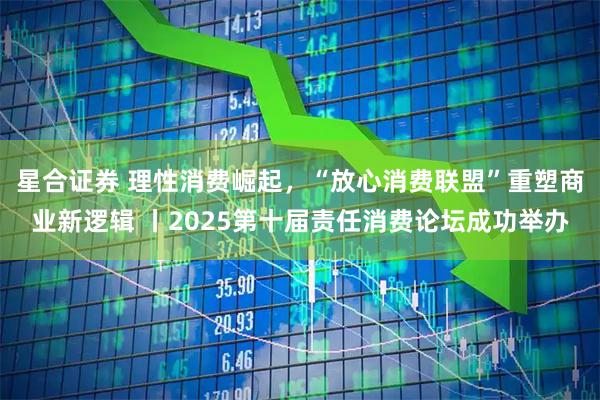 星合证券 理性消费崛起，“放心消费联盟”重塑商业新逻辑 丨2025第十届责任消费论坛成功举办