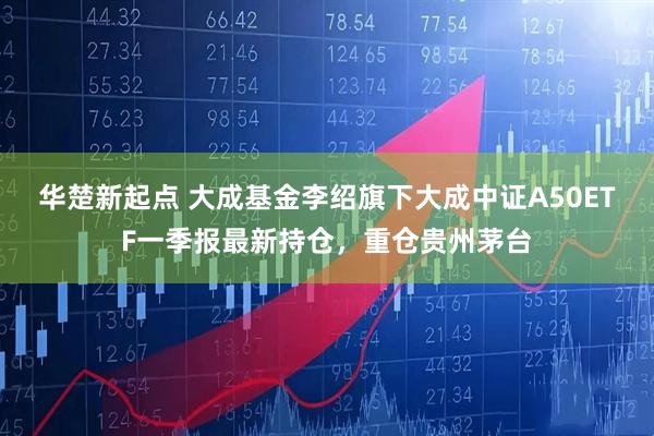 华楚新起点 大成基金李绍旗下大成中证A50ETF一季报最新持仓，重仓贵州茅台