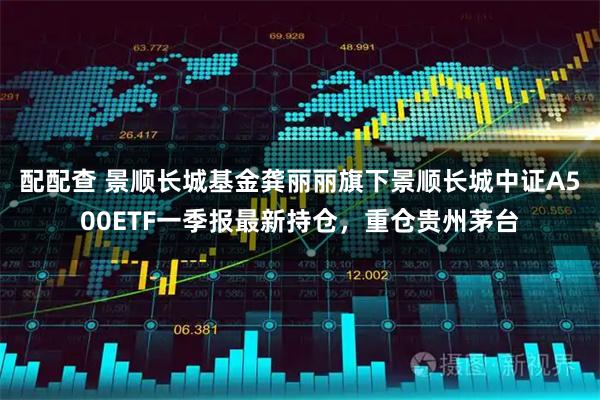 配配查 景顺长城基金龚丽丽旗下景顺长城中证A500ETF一季报最新持仓，重仓贵州茅台