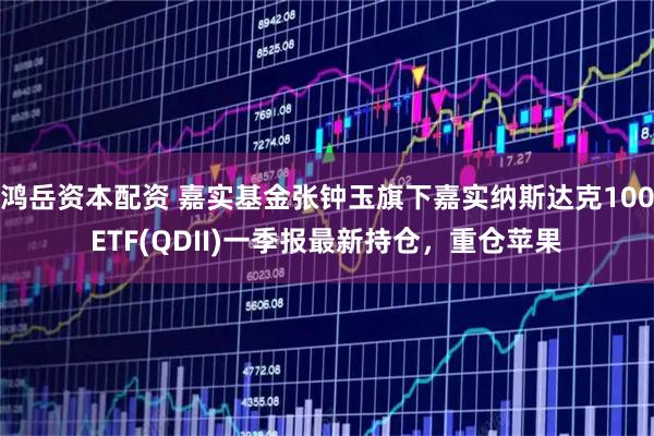 鸿岳资本配资 嘉实基金张钟玉旗下嘉实纳斯达克100ETF(QDII)一季报最新持仓，重仓苹果