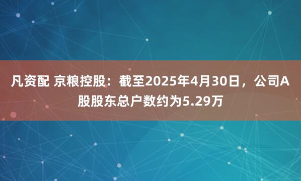 凡资配 京粮控股：截至2025年4月30日，公司A股股东总户数约为5.29万