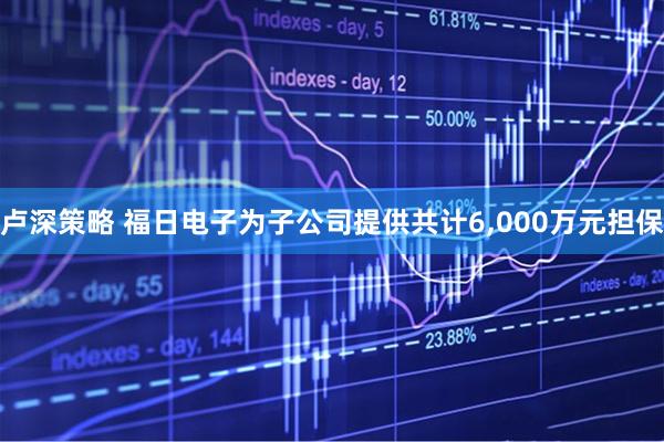 卢深策略 福日电子为子公司提供共计6,000万元担保