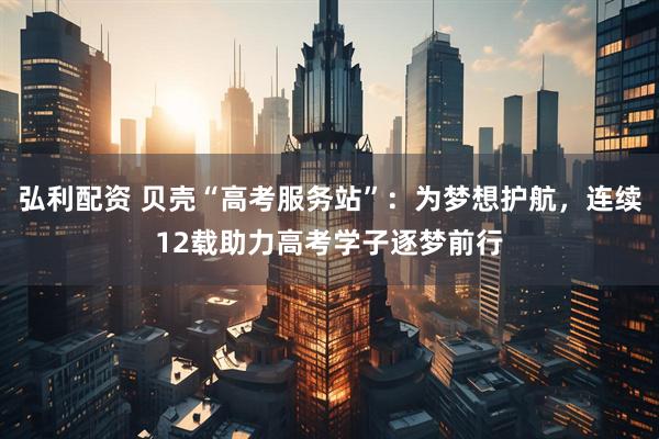 弘利配资 贝壳“高考服务站”：为梦想护航，连续12载助力高考学子逐梦前行