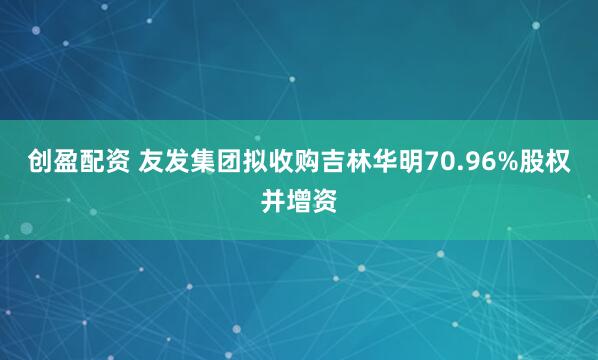 创盈配资 友发集团拟收购吉林华明70.96%股权并增资