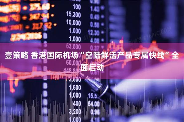 壹策略 香港国际机场“空陆鲜活产品专属快线”全面启动