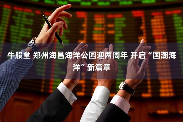 牛股堂 郑州海昌海洋公园迎两周年 开启“国潮海洋”新篇章