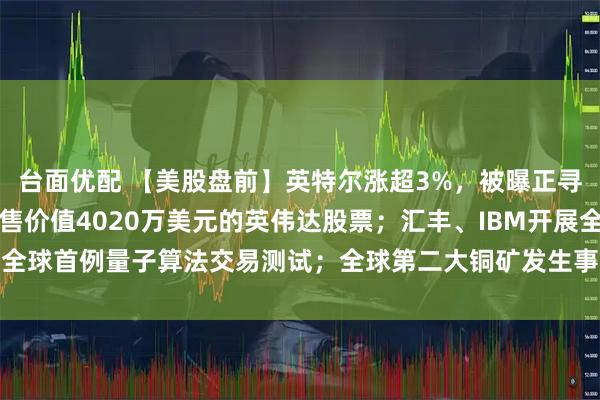 台面优配 【美股盘前】英特尔涨超3%，被曝正寻求苹果投资；黄仁勋出售价值4020万美元的英伟达股票；汇丰、IBM开展全球首例量子算法交易测试；全球第二大铜矿发生事故，高盛下调铜供应预测