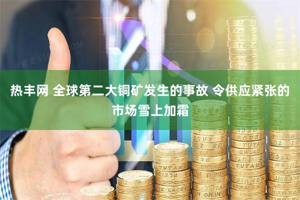 热丰网 全球第二大铜矿发生的事故 令供应紧张的市场雪上加霜