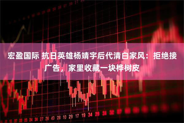 宏盈国际 抗日英雄杨靖宇后代清白家风：拒绝接广告，家里收藏一块桦树皮