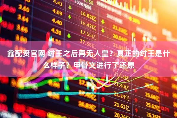 鑫配资官网 纣王之后再无人皇？真正的纣王是什么样子？甲骨文进行了还原