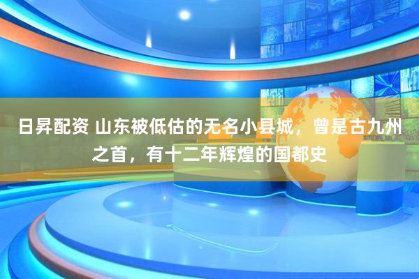 日昇配资 山东被低估的无名小县城，曾是古九州之首，有十二年辉煌的国都史