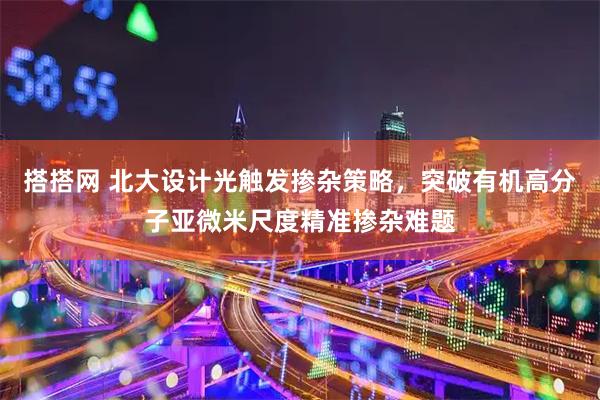 搭搭网 北大设计光触发掺杂策略，突破有机高分子亚微米尺度精准掺杂难题