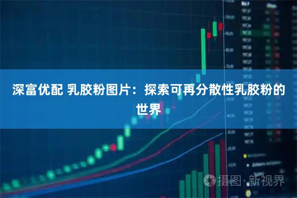 深富优配 乳胶粉图片：探索可再分散性乳胶粉的世界