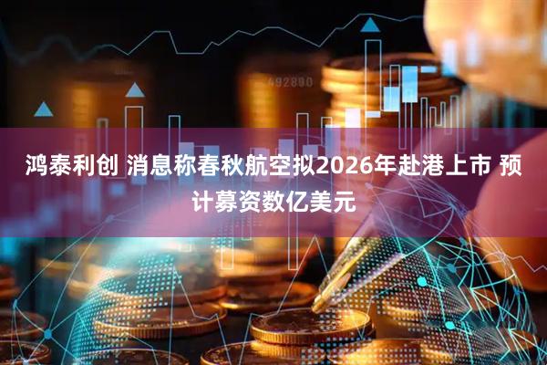 鸿泰利创 消息称春秋航空拟2026年赴港上市 预计募资数亿美元