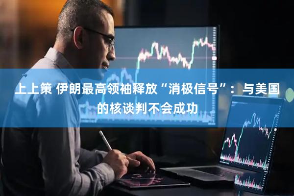 上上策 伊朗最高领袖释放“消极信号”：与美国的核谈判不会成功