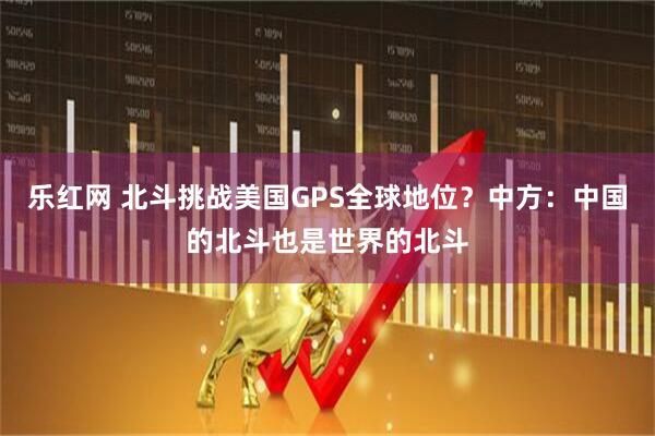乐红网 北斗挑战美国GPS全球地位？中方：中国的北斗也是世界的北斗