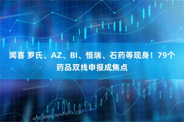闻喜 罗氏、AZ、BI、恒瑞、石药等现身！79个药品双线申报成焦点