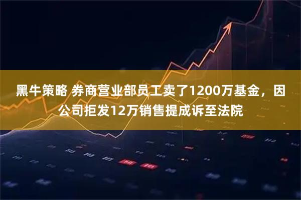黑牛策略 券商营业部员工卖了1200万基金，因公司拒发12万销售提成诉至法院