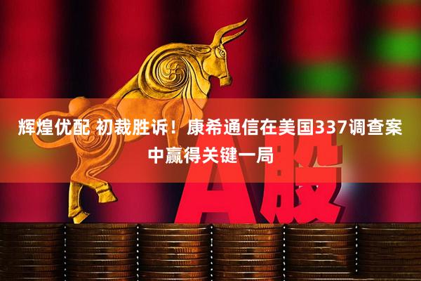 辉煌优配 初裁胜诉！康希通信在美国337调查案中赢得关键一局