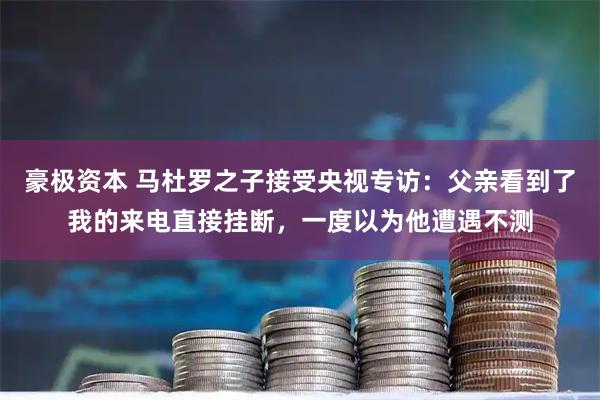 豪极资本 马杜罗之子接受央视专访：父亲看到了我的来电直接挂断，一度以为他遭遇不测