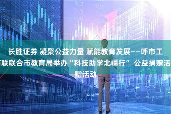 长胜证券 凝聚公益力量 赋能教育发展——呼市工商联联合市教育局举办“科技助学北疆行” 公益捐赠活动