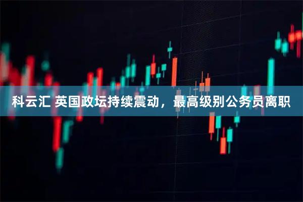 科云汇 英国政坛持续震动，最高级别公务员离职