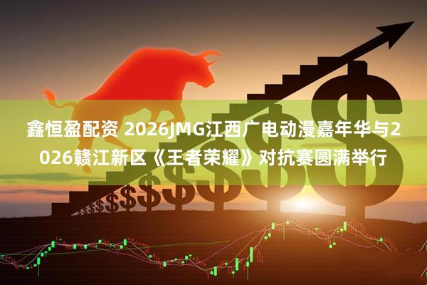 鑫恒盈配资 2026JMG江西广电动漫嘉年华与2026赣江新区《王者荣耀》对抗赛圆满举行