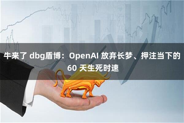 牛来了 dbg盾博：OpenAI 放弃长梦、押注当下的 60 天生死时速