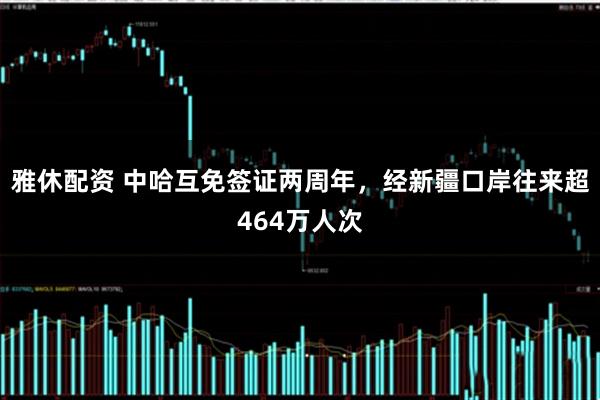雅休配资 中哈互免签证两周年，经新疆口岸往来超464万人次