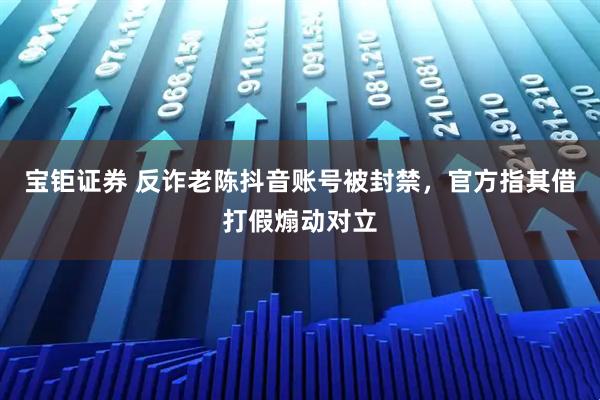 宝钜证券 反诈老陈抖音账号被封禁，官方指其借打假煽动对立