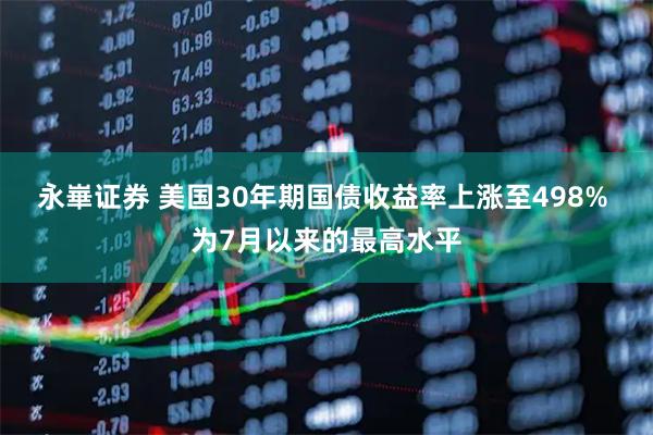 永崋证券 美国30年期国债收益率上涨至498% 为7月以来的最高水平