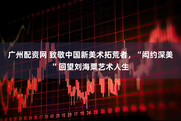 广州配资网 致敬中国新美术拓荒者，“闳约深美”回望刘海粟艺术人生