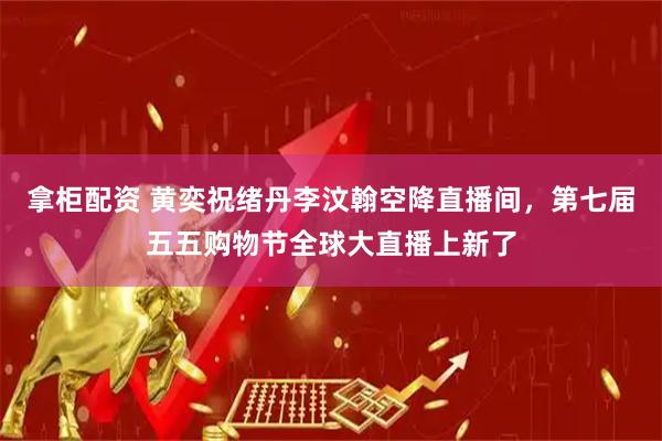拿柜配资 黄奕祝绪丹李汶翰空降直播间，第七届五五购物节全球大直播上新了