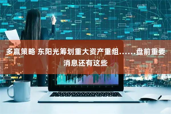 多赢策略 东阳光筹划重大资产重组……盘前重要消息还有这些