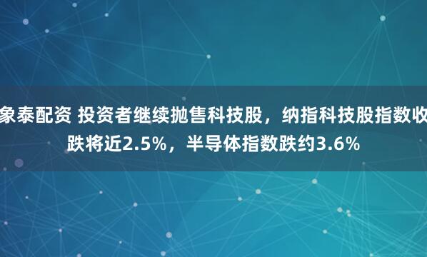 象泰配资 投资者继续抛售科技股，纳指科技股指数收跌将近2.5%，半导体指数跌约3.6%