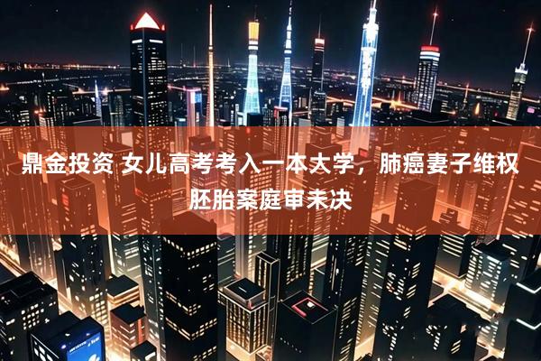 鼎金投资 女儿高考考入一本大学，肺癌妻子维权胚胎案庭审未决